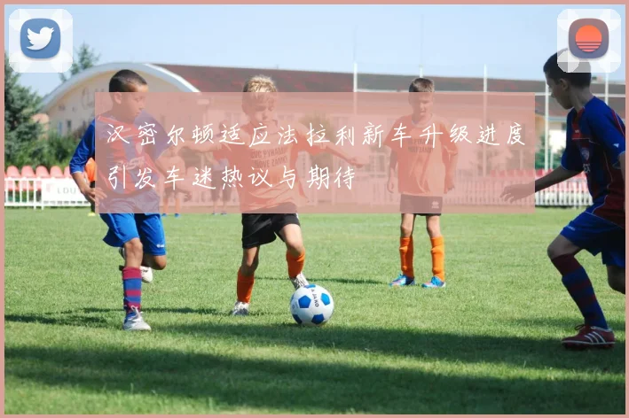 汉密尔顿适应法拉利新车升级进度引发车迷热议与期待