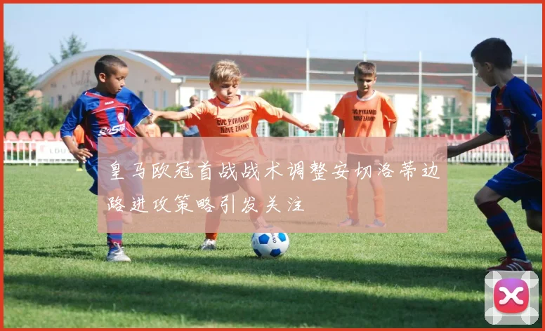 皇马欧冠首战战术调整安切洛蒂边路进攻策略引发关注
