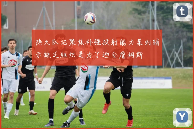 热火队记聚焦补强投射能力莱利暗示缺乏组织是为了迎合詹姆斯