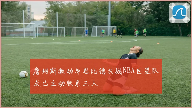 詹姆斯激动与恩比德共战NBA巨星队友已主动联系三人