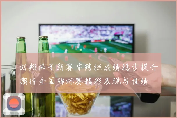 刘翔弟子新赛季跨栏成绩稳步提升期待全国锦标赛精彩表现与佳绩