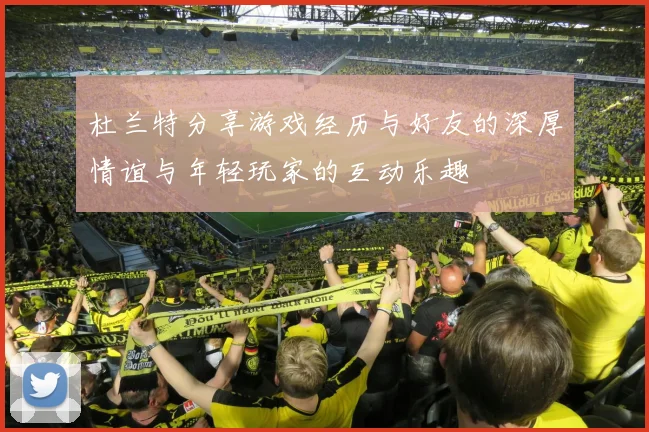 杜兰特分享游戏经历与好友的深厚情谊与年轻玩家的互动乐趣