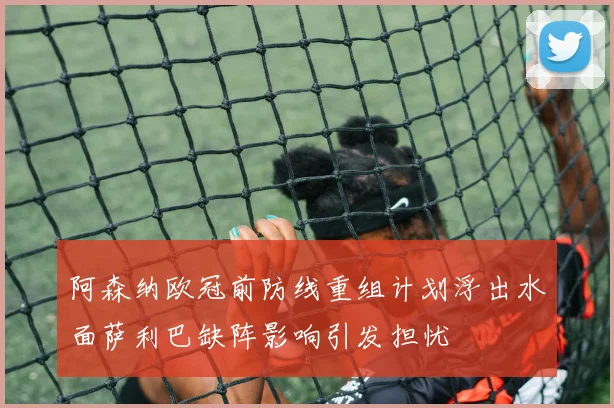 阿森纳欧冠前防线重组计划浮出水面萨利巴缺阵影响引发担忧